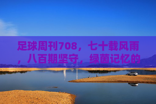 足球周刊708,七十载风雨,八百期坚守,绿茵记忆的璀璨篇章,足球周刊708,七十载风雨,八百期坚守,绿茵记忆的璀璨篇章