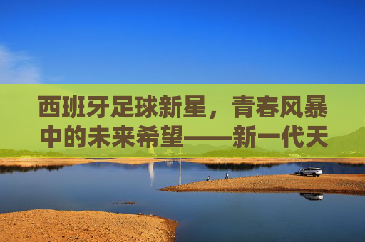 西班牙足球新星，青春风暴中的未来希望——新一代天才的崛起与潜力解析