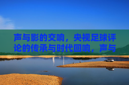 声与影的交响，央视足球评论的传承与时代回响，声与影的交响，央视足球评论的传承与时代回响