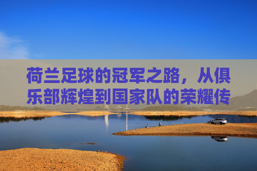 荷兰足球的冠军之路,从俱乐部辉煌到国家队的荣耀传承,荷兰足球的冠军之路,俱乐部辉煌与国家队荣耀的传承