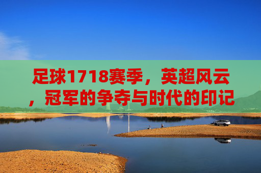 足球1718赛季,英超风云,冠军的争夺与时代的印记,足球1718赛季,英超风云与冠军争夺的时代印记