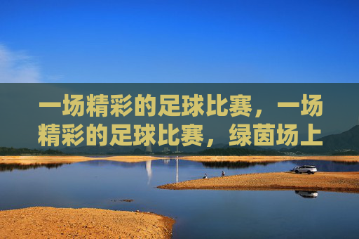 一场精彩的足球比赛，一场精彩的足球比赛，绿茵场上激情与技巧的碰撞