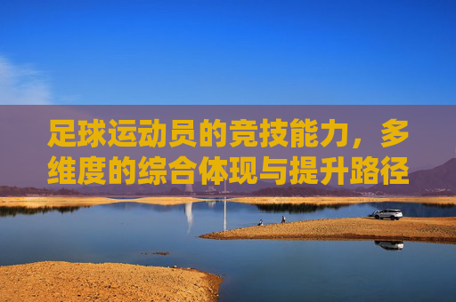 足球运动员的竞技能力，多维度的综合体现与提升路径，足球运动员的竞技能力，多维度的综合体现与提升路径