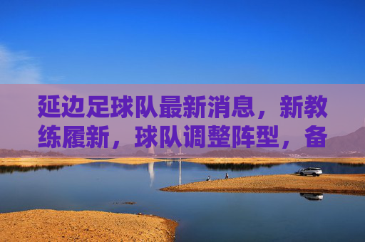 延边足球队最新消息,新教练履新,球队调整阵型,备战中甲联赛,球迷期待重返赛场,延边足球队新教练履新调整阵型备战中甲 球迷期待重返赛场