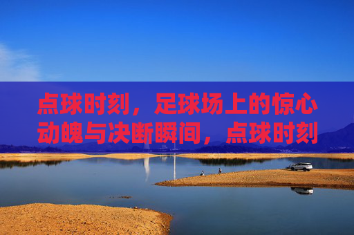 点球时刻，足球场上的惊心动魄与决断瞬间，点球时刻，足球场上的惊心动魄与决断瞬间