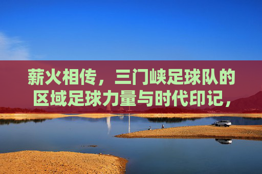 薪火相传,三门峡足球队的区域足球力量与时代印记,薪火相传,三门峡足球队的区域足球力量与时代印记