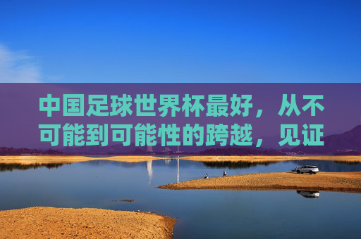 中国足球世界杯最好，从不可能到可能性的跨越，见证足球的青春与希望，中国足球世界杯，从不可能到可能性的跨越，见证足球的青春与希望