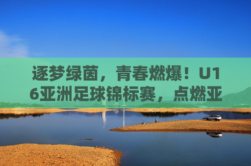 逐梦绿茵,青春燃爆!U16亚洲足球锦标赛,点燃亚洲少年足球的未来,逐梦绿茵,青春燃爆!U16亚洲足球锦标赛,点燃亚洲少年足球的未来