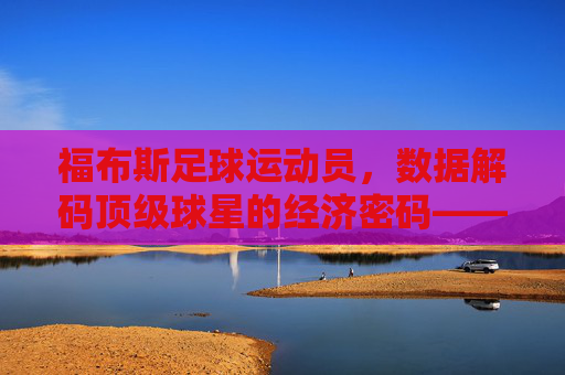 福布斯足球运动员,数据解码顶级球星的经济密码——从排名看足球商业化的新高度与球员价值重构,福布斯足球运动员,数据解码顶级球星经济密码——从排名看足球商业化新高度与球员价值重构