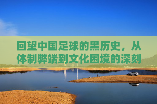 回望中国足球的黑历史，从体制弊端到文化困境的深刻反思，回望中国足球黑历史，体制弊端与文化困境的深刻反思
