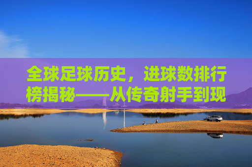 全球足球历史，进球数排行榜揭秘——从传奇射手到现代巨星的不朽足迹，全球足球历史进球数排行榜揭秘，从传奇射手到现代巨星的不朽足迹