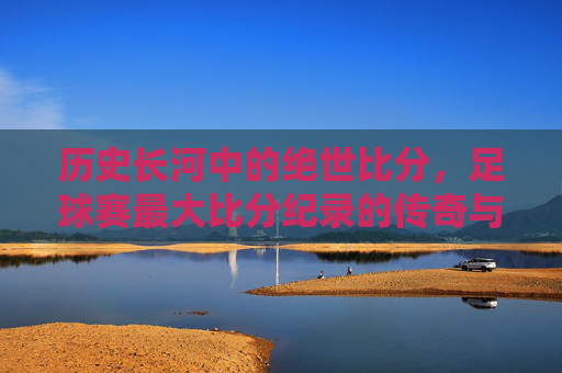 历史长河中的绝世比分，足球赛最大比分纪录的传奇与时代印记，历史长河中的绝世比分，足球赛最大比分纪录的传奇与时代印记