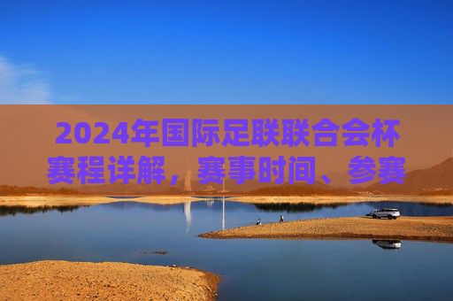 2024年国际足联联合会杯赛程详解,赛事时间、参赛队伍与精彩看点,2024年国际足联联合会杯赛程详解,赛事时间、参赛队伍与精彩看点