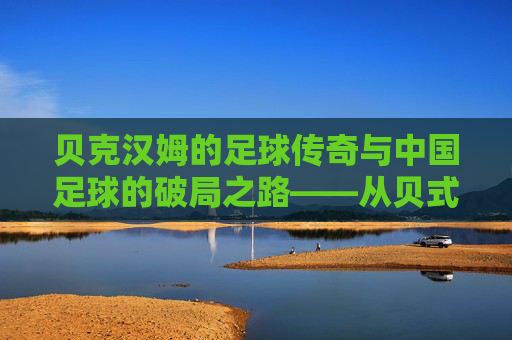 贝克汉姆的足球传奇与中国足球的破局之路——从贝式过人到中国足球的现代化思考,贝克汉姆的足球传奇与中国足球的破局之路——从贝式过人到中国足球的现代化思考