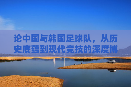 论中国与韩国足球队,从历史底蕴到现代竞技的深度博弈,论中国与韩国足球队,从历史底蕴到现代竞技的深度博弈