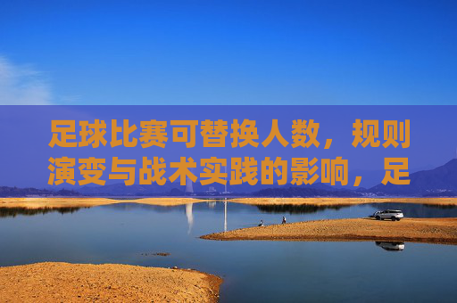 足球比赛可替换人数,规则演变与战术实践的影响,足球比赛可替换人数,规则演变与战术实践的影响