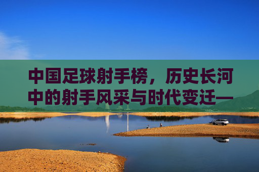 中国足球射手榜,历史长河中的射手风采与时代变迁——从经典进球到现代竞技的演变,中国足球射手榜,历史长河中的射手风采与时代变迁——从经典进球到现代竞技的演变
