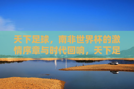 天下足球，南非世界杯的激情序章与时代回响，天下足球，南非世界杯的激情序章与时代回响