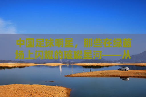中国足球明星，那些在绿茵场上闪耀的璀璨星河——从历史记忆到时代探索的传奇人物，中国足球明星，那些在绿茵场上闪耀的璀璨星河——从历史记忆到时代探索的传奇人物