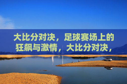 大比分对决，足球赛场上的狂飙与激情，大比分对决，足球赛场上的狂飙与激情