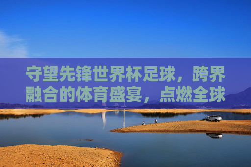 守望先锋世界杯足球,跨界融合的体育盛宴,点燃全球电竞与足球热情,守望先锋世界杯,跨界体育融合的电竞足球盛宴,点燃全球热情