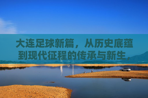 大连足球新篇，从历史底蕴到现代征程的传承与新生，大连足球新篇，从历史底蕴到现代征程的传承与新生