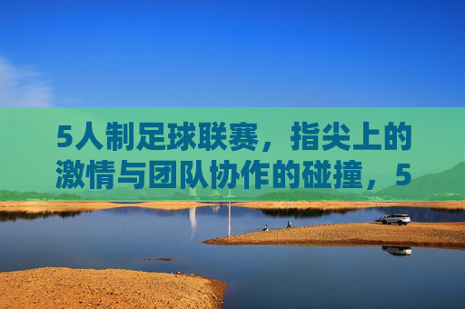 5人制足球联赛，指尖上的激情与团队协作的碰撞，5人制足球联赛，指尖激情与团队协作的碰撞