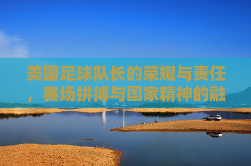 美国足球队长的荣耀与责任,赛场拼搏与国家精神的融合,美国足球队长的荣耀与责任,赛场拼搏与国家精神的融合