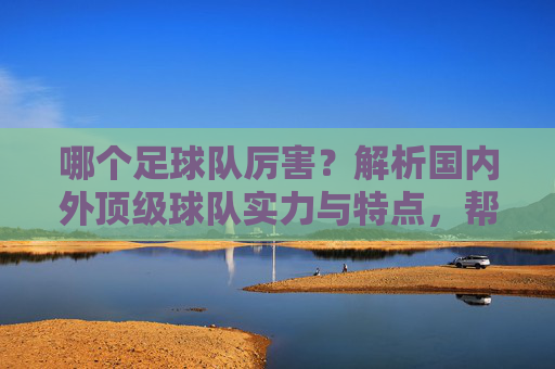 哪个足球队厉害?解析国内外顶级球队实力与特点,帮你判断强队标准,哪个足球队厉害?解析国内外顶级球队实力与特点,帮你判断强队标准