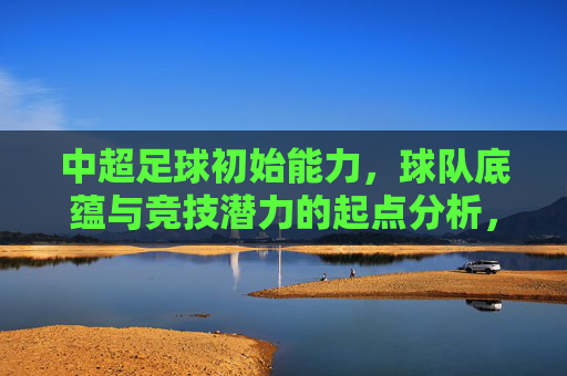 中超足球初始能力,球队底蕴与竞技潜力的起点分析,中超球队初始能力、底蕴与竞技潜力起点分析