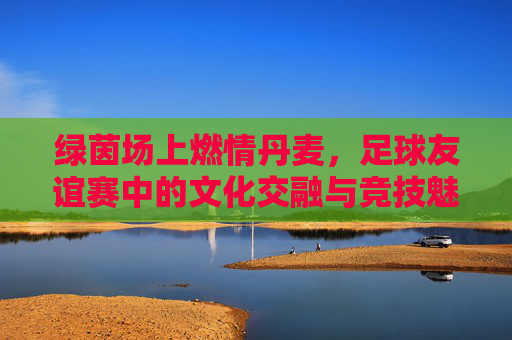 绿茵场上燃情丹麦，足球友谊赛中的文化交融与竞技魅力，绿茵场上燃情丹麦，足球友谊赛中的文化交融与竞技魅力