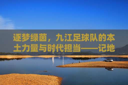 逐梦绿茵,九江足球队的本土力量与时代担当——记地方足球的奋进之路,逐梦绿茵,九江足球队的本土力量与时代担当——记地方足球的奋进之路