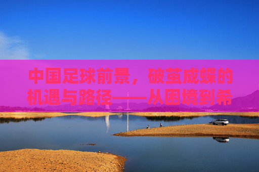 中国足球前景，破茧成蝶的机遇与路径——从困境到希望的转型之路，中国足球前景，破茧成蝶的机遇与路径——从困境到希望的转型之路
