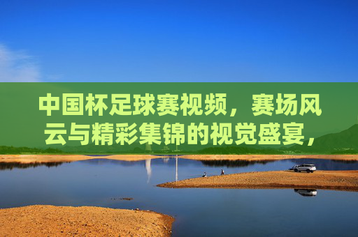 中国杯足球赛视频，赛场风云与精彩集锦的视觉盛宴，中国杯足球赛视频，赛场风云与精彩集锦的视觉盛宴
