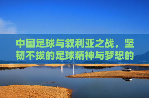 中国足球与叙利亚之战，坚韧不拔的足球精神与梦想的延续，中国足球与叙利亚之战，坚韧不拔的足球精神与梦想的延续