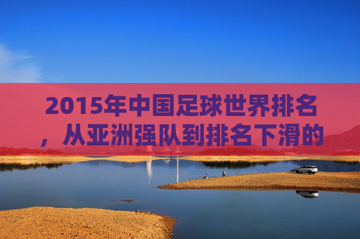 2015年中国足球世界排名,从亚洲强队到排名下滑的警示与反思,2015年中国足球世界排名,从亚洲强队到下滑的警示与反思