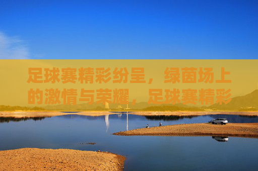 足球赛精彩纷呈，绿茵场上的激情与荣耀，足球赛精彩纷呈，绿茵场上的激情与荣耀
