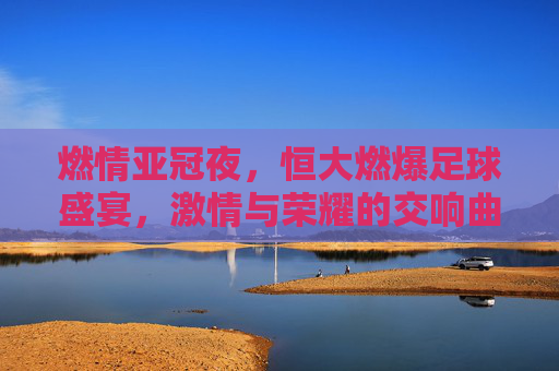 燃情亚冠夜,恒大燃爆足球盛宴,激情与荣耀的交响曲,燃情亚冠夜,恒大燃爆足球盛宴,激情与荣耀的交响曲