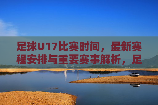 足球U17比赛时间,最新赛程安排与重要赛事解析,足球U17比赛时间、最新赛程安排与重要赛事解析