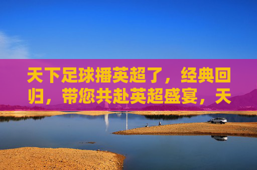 天下足球播英超了,经典回归,带您共赴英超盛宴,天下足球播英超,经典回归,共赴英超盛宴