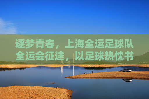 逐梦青春，上海全运足球队全运会征途，以足球热忱书写时代华章，逐梦青春，上海全运足球队全运会征途，以足球热忱书写时代华章