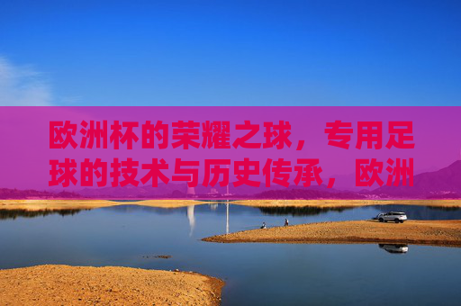 欧洲杯的荣耀之球,专用足球的技术与历史传承,欧洲杯的荣耀之球,专用足球的技术与历史传承