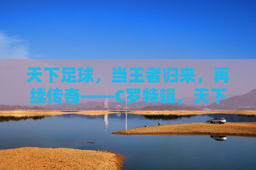 天下足球，当王者归来，再续传奇——C罗特辑，天下足球，当王者归来，再续传奇——C罗特辑