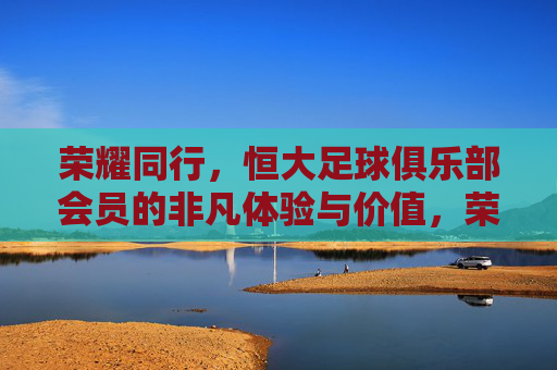 荣耀同行,恒大足球俱乐部会员的非凡体验与价值,荣耀同行,恒大足球俱乐部会员的非凡体验与价值