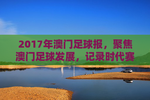 2017年澳门足球报，聚焦澳门足球发展，记录时代赛事与球迷情怀，2017年澳门足球报，聚焦足球发展，记录时代赛事与球迷情怀