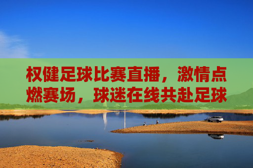 权健足球比赛直播，激情点燃赛场，球迷在线共赴足球盛宴，权健足球比赛直播，激情赛场燃情，球迷共赴足球盛宴