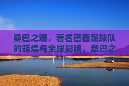 桑巴之魂,著名巴西足球队的辉煌与全球影响,桑巴之魂,著名巴西足球队的辉煌与全球影响