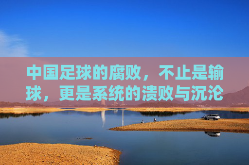 中国足球的腐败,不止是输球,更是系统的溃败与沉沦,中国足球的腐败,不止是输球,更是系统的溃败与沉沦