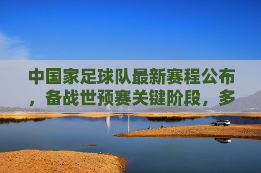 中国家足球队最新赛程公布,备战世预赛关键阶段,多场热身与世预赛衔接紧密,中国男足最新赛程公布,备战世预赛关键阶段 多场热身与世预赛紧密衔接