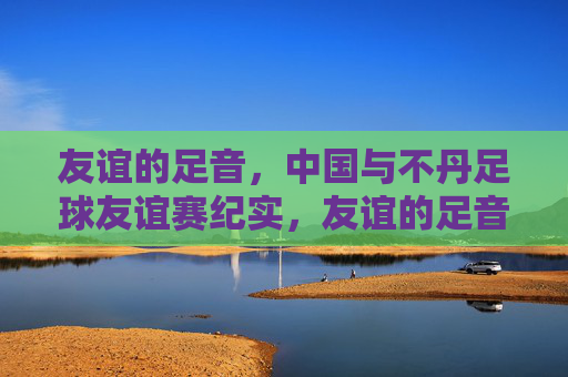 友谊的足音，中国与不丹足球友谊赛纪实，友谊的足音，中国与不丹足球友谊赛纪实